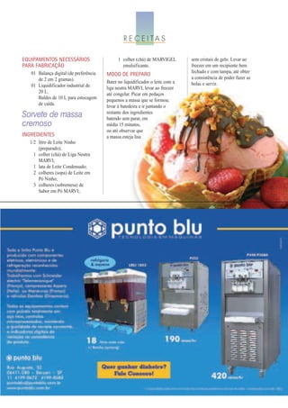 R E C E I TA S

EQUIPAMENTOS NECESSÁRIOS                      1 colher (chá) de MARVIGEL        sem cristais de gelo. Levar ao
PARA FABRICAÇÃO                                 emulsificante.                  freezer em um recipiente bem
   01 Balança digital (de preferência                                           fechado e com tampa, até obter
                                        MODO DE PREPARO
      de 2 em 2 gramas).                                                        a consistência de poder fazer as
                                        Bater no liquidificador o leite com a   bolas e servir.
   01 Liquidificador industrial de      liga neutra MARVI, levar ao freezer
      20 L.                             até congelar. Picar em pedaços
      Baldes de 10 L para estocagem     pequenos a massa que se formou;
      de calda.                         levar à batedeira e ir juntando o
                                        restante dos ingredientes
Sorvete de massa                        batendo sem parar, em
cremoso                                 média 15 minutos,
                                        ou até observar que
INGREDIENTES                            a massa esteja lisa
  1/2 litro de Leite Ninho
      (preparado);
    1 colher (chá) de Liga Neutra
      MARVI;
    1 lata de Leite Condensado;
    2 colheres (sopa) de Leite em
      Pó Ninho;
    3 colheres (sobremesa) de
      Sabor em Pó MARVI;
 