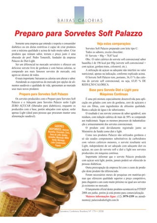BAIXAS CALORIAS


   Preparo para Sorvetes Soft Palazzo
    Somente uma empresa que entende e respeita o consumidor                               Veja estas comparações
diabético ou em dietas restritivas é capaz de criar produtos
                                                                             Sorvetes Soft Palazzo preparado com leite tipo C:
com a máxima qualidade e acima de tudo muito sabor. Criar
                                                                             Todos os sabores, exceto chocolate:
produtos que reúnam sabor, textura e preço justo é uma
                                                                             01 Sorvete = 80g = 70,87 kcal
obsessão do prof. Pedro Tomerelli, fundador da empresa
                                                                             Obs.: O valor calórico do sorvete soft convencional sabor
Palazzo do Diet Light.
                                                                         baunilha é de 196 kcal por 80g (sorvete soft convencional =
    Ser um diferencial no mercado sorveteiro e oferecer um
delicioso sorvete livre de gorduras e com baixas calorias, se            com açúcar, gordura trans, colesterol, etc.).
comparado aos mais famosos sorvetes do mercado, está                         A utilização de açúcar ou adoçante não interfere no valor
agora ao alcance de todos.                                               nutricional, apenas na indicação, conforme explicado acima.
    O mais importante: baixaram as calorias sem alterar o sabor.             O Sorvete Soft Palazzo tem, portanto, 36,15 % das calo-
    Atendendo as expectativas do mercado por opções de ali-              rias do sorvete soft convencional, ou seja, 63,85 % DE
mentos saudáveis e qualidade de vida, apresentam ao mercado              REDUÇÃO CALÓRICA.
seus mais novos produtos:                                                        Base para Sorvete Diet e Light para
       Preparo para Sorvetes Soft Palazzo                                               Máquinas Contínuas
    Os sorvetes produzidos com o Preparo para Sorvetes Soft                  É uma pré-mistura especialmente desenvolvida para apli-
Palazzo e o Adoçante para Sorvetes Palazzo serão Light                   cação em gelados com zero de gorduras, zero de açúcares e
ZERO AÇÚCAR (liberados para diabéticos), enquanto os                     rico em fibras, com ingredientes de altíssima qualidade.
produzidos com a base, porém adoçados com açúcar, serão                  Basta a adição de água e de saborizantes.
apenas Light (ideal para pessoas que procuram manter uma                     O resultado é um sorvete cremoso de sabor agradável, sem
alimentação saudável).                                                   resíduos, com redução calórica de mais de 50% se comparado
                                                                         aos tradicionais. Segue os mesmos processos de industrializa-
                                                                         ção e armazenamento dos sorvetes convencionais.
                                          SABORES
                                     DISPONÍVEIS: Abacaxi;                   O produto está devidamente registrado junto ao
                                    Baunilha; Chocolate; Coco,           Ministério da Saúde como diet e light.
                                      Doce de Leite; Goiaba;                 Como nos produtos Palazzo não utilizados gorduras e
                                    Groselha; Maracujá; Milho
                                        Verde; Morango;                  só são usados componentes substitutivos de carboidratos
                                       Leite Condensado;                 com valores calóricos menores, o sorvete resultante será
                                             Papaia.                     Light, independente de ser adoçado com adoçante diet ou
                                                                         açúcar, no caso do sorvete soft e diet e light nos sorvetes
                                                                         produzidos em máquina contínua.
                                                                             Importante informar que o sorvete Palazzo produzido
                                                                         com açúcar será light, porém, jamais poderá ser oferecido às
                                                                         pessoas diabéticas.
                                                                             Outra preocupação da empresa foi com o custo de produ-
                                                                         ção deste produto tão diferenciado.
                                                                             Foram necessários meses de pesquisas em matérias-pri-
                                                                         mas que oferecem qualidade superior e preço competitivo,
                                                                         para chegarem a um custo muito próximo ou igual aos sorvetes
                                                                         já existentes no mercado.
                                                                             O lançamento oficial destes produtos acontecerá na FITHEP
                                                                         2008 em junho, porém já está pronto para comercialização.
                                                                             Maiores informações ligue: (12) 3979-1359 ou atendi-
                                                                         mento@ palazzododietlight.com.br


48 •                                              Sorveteria Confeitaria Brasileira Nº 179 • 2008
 