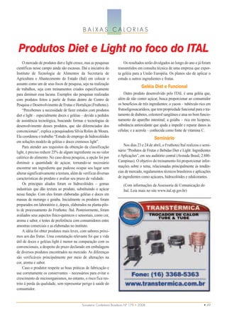 BAIXAS CALORIAS


 Produtos Diet e Light no foco do ITAL
     O mercado de produtos diet e light cresce, mas as pesquisas           Os resultados serão divulgados ao longo do ano e já foram
científicas nesse campo ainda são escassas. Daí a iniciativa do        transmitidos em consulta técnica de uma empresa que expor-
Instituto de Tecnologia de Alimentos da Secretaria de                  ta geléia para a União Européia. Os planos são de aplicar o
Agricultura e Abastecimento do Estado (Ital) em colocar o              estudo a outros ingredientes e frutas.
assunto como um de seus focos de pesquisa, seja na realização
de trabalhos, seja com treinamentos criados especificamente
                                                                                         Geléia Diet e Funcional
para diminuir essa lacuna. Exemplos são pesquisas realizadas               Outro produto desenvolvido pelo ITAL é uma geléia que,
com produtos feitos a partir de frutas dentro do Centro de             além de não conter açúcar, busca proporcionar ao consumidor
Pesquisa e Desenvolvimento de Frutas e Hortaliças (Fruthotec).         os benefícios de três ingredientes: o yacon – tubérculo rico em
     “Percebemos a necessidade de fazer estudos com produtos           frutooligossacarídeos, que tem propriedade funcional para o tra-
diet e light – especialmente doces e geléias – devido a pedidos        tamento de diabetes, colesterol sangüíneo e atua no bom funcio-
de assistência tecnológica, buscando formas e tecnologias de           namento do aparelho intestinal; a goiaba – rica em licopeno,
desenvolvimento desses produtos, que são diferenciados dos             substância antioxidante que ajuda a impedir e reparar danos às
convencionais”, explica a pesquisadora Sílvia Rolim de Moura.          células; e a acerola – conhecida como fonte de vitamina C.
Ela coordenou o trabalho “Estudo do emprego de hidrocolóides                                    Seminário
em soluções modelo de geléias e doces cremosos light”.
     Para atender aos requisitos da obtenção da classificação              Nos dias 23 e 24 de abril, o Fruthotec/Ital realizou o semi-
light, é preciso reduzir 25% de algum ingrediente ou no valor          nário “Produtos de Frutas e Bebidas Diet e Light: Ingredientes
calórico do alimento. No caso dessa pesquisa, a opção foi por          e Aplicações”, em seu auditório central (Avenida Brasil, 2.880-
diminuir a quantidade de açúcar, tornando-se necessário                Campinas). O objetivo do treinamento foi proporcionar infor-
encontrar um ingrediente que pudesse ocupar seu lugar sem              mações sobre o tema, relacionadas principalmente às tendên-
alterar significativamente a textura, além de verificar diversas       cias de mercado, regulamentos técnicos brasileiros e aplicações
características do produto e avaliar seu prazo de validade.            de ingredientes como açúcares, hidrocolóides e edulcorantes.
     Os principais aliados foram os hidrocolóides – gomas                  (Com informações da Assessoria de Comunicação do
industriais que dão textura ao produto, substituindo o açúcar              Ital. Leia mais no site www.ital.sp.gov.br)
nessa função. Com eles foram elaboradas geléias e doces em
massas de morango e goiaba. Inicialmente os produtos foram
preparados em laboratório e, depois, elaborados na planta-pilo-
to de processamento do Fruthotec /Ital. Posteriormente, foram
avaliados seus aspectos físico-químicos e sensoriais, como cor,
aroma e sabor, e testes de preferência com consumidores entre
amostras comerciais e as elaboradas no instituto.
     A idéia foi obter produtos mais leves, com sabores próxi-
mos aos das frutas. Uma constatação relevante foi que a vida
útil de doces e geléias light é menor na comparação com os
convencionais, a despeito do prazo declarado em embalagens
de diversos produtos encontrados no mercado. As diferenças
são verificáveis principalmente por meio de alterações na
cor, aroma e sabor.
     Caso o produtor respeite as boas práticas de fabricação e
use corretamente os conservantes – necessários para evitar o
crescimento de microorganismos, no entanto, o risco fica res-
trito à perda da qualidade, sem representar perigo à saúde do
consumidor.


                                             Sorveteria Confeitaria Brasileira Nº 179 • 2008                                      • 49
 