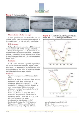NUTRIÇÃO
Figura 1 - Fotos das bolachas




                             A) água                                B) suco de limão                                   C) mel

   Observação das bolachas com lupa
                                                                      Figura 2 - Corrida de DSC obtidas para massas
    A seguir, apresentam-se as fotos das bolachas com lupa            com e sem 25% CPL para água, mel e limão.
(aumento de 80X). Foram selecionadas, para exemplificar, as
                                                                                 Massas sem CPL
de farinha e 25% de CPL, com água, mel e suco de limão.
   DSC de massas
   Na Figura 2 mostram-se as amostras de DSC obtidas para
massas sem e com 25% de CPL, para água, mel e limão.
   Pode-se observar que o mel e o CPL provocaram um des-
locamento do pico de gelatinização do amido a maiores tem-
peraturas. O pico aparece dividido devido à falta de excesso
de água. No caso das massas com CPL, este desdobramento
é muito menor.
   Conclusões
   O CPL e o mel melhoraram a qualidade organolépticas
das bolachas, modificando sua textura, aspecto e sabor. O
acréscimo de CPL às bolachas, por sua contribuição de cálcio
e de aminoácidos, é uma forma de melhorar a qualidade                            Massas com 25% CPL
nutricional de um alimento de alto consumo.
REFERÊNCIAS
   http://www.amexigapa.com.mx/2NIV/Galletas/2n5.htm
   (2007)
   Baltsalvias, A., Jurgens, A., van Vliet, T. (1999). Fracture
   Properties of Short- Dough Biscuit: effect of
   Composition. Journal of Cereal Science 29, 235-244.
   Fiszmand, M. H. Damasio, S.M. (2000). Suitability of
   single compression and TPA tests to determine
   adhesiveness in solid and semisolid foods. Journal of
   Texture Studies 31, 55-68.
   Gaines, C. S., Kassuba, A., Finney, P. L. (1992).
   Instrumental Measurement of Cookie Hardness. I.
   ssessment of Methods. Cereal Chem. 69 (2), 115-119.
   http://www.noel.com.co/VBeContent/
   newsdetail.asp?id=60&idcompany=5 (2007)
   Sai Manohar, R., Haridas Rao, P. (1997). Effect of                     Journal of Cereal Science 25, 197-206.
   Mixing Period and Additives on the Rheological                         Blanda = Macia
   Characteristics of Dough and Quality of Biscuits.                      Panelistas = Profissionais / panificadores


56 •                                        Sorveteria Confeitaria Brasileira Nº 179 • 2008
 