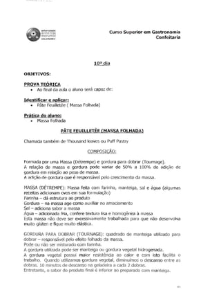 universidade
        anhemb'                           Curso Superior em Gastronomia
        morumb
        . . . . . n~br                                        Confeitaria




                                     100 dia

OBJETIVOS:

PROVA TEORICA
  • Ao final da aula 0 aluno sera capaz de:

Identificar e aplicar:
   • Pate Feuilletee ( Massa Folhada)

Prt:ttica do aluno:
    • Massa Folhada

                         PATE FEUILLETEE (MASSA FOLHADA)

Chamada tambem de Thousand leaves ou Puff Pastry

                                   COMPOSIC~O:

Formada por uma Massa (Detrempe) e gordura para dobrar (Tournage).

 A rela<)Jo de massa e gordura pode variar de 50% a 100% de adi<;:ao de

gordura em rela<;ao ao peso de massa .

                             e
.A. adicao de gordura que responsavel pelo crescimento da massa.


MASSA (DETREMPE): Massa feita com farinha, manteiga, sal e agua (algumas

receitas adicionam ovos em sua formula<;:ao)

Farinha - da estrutura ao produto

Gordura - na massa age como auxiliar no amaciamento

Sal - adiciona saber a massa

Agua - adicionada fria, confere textura lisa e homogenea a massa

Esta massa nao deve ser excessivamente trabalhada para que nao desenvolva

muito gluten e fique muito elastica.


GORDURA PARA DOBRAR (TOURNAGE): quadrado de manteiga utilizado para

dobrar - responsavel pelo efeito folhado da massa.

Pode ou nao ser misturado com farinha.

A gordura utilizada pode ser manteiga ou gordura vegetal hidrogenada.

A gordura vegetal pos5ui maior resistencia ao calor e com isto facilita 0

trabalho. Quando utilizamos gordura vegetal, diminufmos 0 descanso entre as

dobras. 10 minutos de descanso na geladeira a cada 2 dobras.

                                     e
Entretanto, 0 saber do produto final inferior ao preparado com manteiga.



                                                                         YO
 