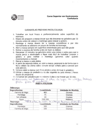 universidade
          anhembi                                                   Curso Superior em Gastronomia
          morumbi                                                                      Confeitaria
          ......ntwmbi_br




                            CUIDADOS AO PREPARAR MASSA FOLHADA:

    1.	 Trabalhar em local fresco e preferencialmente sabre superff'-ie de
        marmore.
    2.	 Depois de preparar a massa deixar que ela descanse na geladeira por 20
        minutos antes de colocar a manteiga (para relaxar 0 gluten).
    3.	 Manteiga e massa devem ter a mesma consistencia e por isto
        normalmente se adiciona um pouco de farinha na tournage.
    4. Abrir a massa sempre em superffcie enfarinhada para que nao grude
    5.	 Retirar 0 excesso de farinha antes de fazer as dobras
    6.	 Descansar 10 minutos na geladeira entre uma dobra e outra para que a
        massa perca a elasticidade e fique mais facil de trabalhar (relaxar 0
        gluten) e para resfriar a manteiga (geramos calor quando
        movimentamos a massa)
    7.	 Marcar a massa a cada dobra.
    8.	 A partir da segunda dobra, ao abrir a massa, posiciona-Ia de forma que 0
        fe ho obtido na ultima dobra sempre esteja vo!tado para a oessoa que
        esta abrindo.
    9. Sempre cobrir a massa com filme plastico antes de levar geladeira                     a
    10. Utilizar a massa de preferencia no dia seguinte ou pelo menos 2 horas
        depois de prepara-Ia.
    11. Conservar em geladeira por no maximo 5 dias e no freezer por 30 dias.

    IJ.A~~~~-d-~Iw.c ck ~
     fD...<; t- MASSA FOLHADA



f---~~~-----I-----Q uantidade                                                             Unidade de Medida
                                                          400                                  Gramas
                                                           75                                  Gramas
                                                          10                                   Gramas
                                                        250-300                                Mililitros
~                            -=--_-----r-_-"----dt...   I)() O(}.    a.e.- J 3a. ....
                                                                                     AU    ~LO-PJ~&>
r-----""---~....::-.--=...::....::----_+_--Q uantidade                                    Unidade de Medida
                                               300                                             Gramas
                                               100                                             Gramas




                                                                                                         ( 7
 