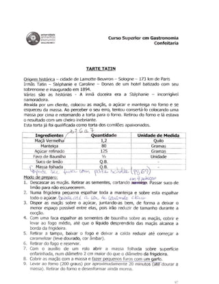 universidade
                      anhembi                                                      Curso Superior em Gastronomia
                       ----"'"
                       morumbi
                                                                                                      Confeitaria




                                                                        TARTE TATIN

 Origem historica - cidade de Lamotte-Beuvron - Sologne - 173 km de Paris
 Irmas Tatin - Stephanie e Caroline - Donas de um hotel batizado com seu
 sobrenome e inaugurado em 1894.
 Varias sao as historias - A irma doceira era a Stephanie - incorriglvel
 namoradeira.
 Atralda por um cliente, colocou as mac;as, 0 ac;ucar e manteiga no fomo e se
 esqueceu da massa. Ao perceber 0 seu erro, tentou conserta-Io colocando uma
 massa por cima e retornando a torta para 0 forno. Retirou do forno e la estava
 o resultado com um cheiro inebriante.

 Esta torta ja foi qualificada como torta dos comil6es apaixonados.

                                                                ~

      In redientes                                                         uantidade               Unidade de Medida
      Ma a Vermelh                                                              1,2                         uilo
              Mantei a                                                          80                       Gramas
      A ucar refinado                                                          125                       Gramas
     Fava de Baunilha                                                            '12                     Unidade
r­_ _'-u- =c.c:. .o- =d: . . :e'- ";.;. :.im. :. .:.a.: :o.::.-_ _t ­
       S-                                                .~                 --"~.B.::.-.- - - - - 1 - - - - - - - - - -   J
  r.- Massa folhada                                                               .B.
                 fC                                                            ~
 Modo de preparo:                                                .e..)YJ 4 ~Q,C,(;.rJJ
 1.	 Descascar as mac;as. Retirar as sementes, eortando                      . . assar sueo de
     limao para nao escurecerem.
 2.	 Numa frigideira pequena espalhar toda a manteiga e sobre esta espalhar
     todo 0 ac;ucar. ~ a        a..... LCPt- dt..- r:tM4'1'rV.lo WUy
 3.	 Dispor as mac;as sobre 0 ac;uear, juntando-as bem, de forma a deixar 0
     menor espac;o passlvel entre elas, pois iraQ reduzir de tamanho durante a
     cocc;ao.
 4.	 Com uma faca espalhar as sementes de baunilha sabre as mac;as, eobrir e
     levar ao fogo medio, ate que 0 IlqLJido desprendido das mac;as aleance a
     borda da frigideira.
 5.	 Retirar a tampa, baixar 0 fogo e deixar a ealda reduzir ate comec;ar a
     caramelizar (Ieve dourado, cor ambar).
 6.	 Retirar do fogo e reservar.
 7.	 Com 0 auxnio de urn rolo abrir a massa folhada sobre superffcie
     enfarinhada, num diame ro 2 em maior do que 0 diametro da frigideira.
 8.	 Cobrir as mac;as com a massa e fazer            uenos fums com um garfo.
 9.	 Levar ao forno (200 graus) par aproximadamente 20 minutos ate dourar a
     massa). Retirar do forno e desenformar ainda moma.
 