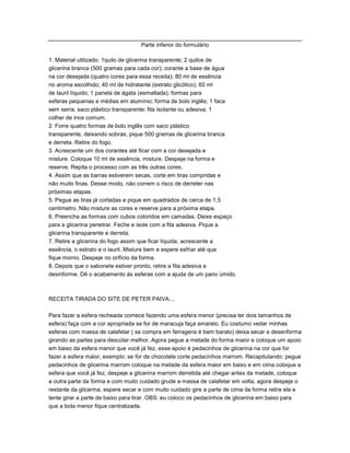Parte inferior do formulário

1. Material utilizado: 1quilo de glicerina transparente; 2 quilos de
glicerina branca (500 gramas para cada cor); corante a base de água
na cor desejada (quatro cores para essa receita); 80 ml de essência
no aroma escolhido; 40 ml de hidratante (extrato glicólico); 60 ml
de lauril líquido; 1 panela de ágata (esmaltada); formas para
esferas pequenas e médias em alumínio; forma de bolo inglês; 1 faca
sem serra; saco plástico transparente; fita isolante ou adesiva; 1
colher de inox comum.
2. Forre quatro formas de bolo inglês com saco plástico
transparente, deixando sobras; pique 500 gramas de glicerina branca
e derreta. Retire do fogo.
3. Acrescente um dos corantes até ficar com a cor desejada e
misture. Coloque 10 ml de essência, misture. Despeje na forma e
reserve. Repita o processo com as três outras cores.
4. Assim que as barras estiverem secas, corte em tiras compridas e
não muito finas. Desse modo, não correm o risco de derreter nas
próximas etapas.
5. Pegue as tiras já cortadas e pique em quadrados de cerca de 1,5
centímetro. Não misture as cores e reserve para a próxima etapa.
6. Preencha as formas com cubos coloridos em camadas. Deixe espaço
para a glicerina penetrar. Feche e isole com a fita adesiva. Pique a
glicerina transparente e derreta.
7. Retire a glicerina do fogo assim que ficar líquida, acrescente a
essência, o estrato e o lauril. Misture bem e espere esfriar até que
fique morno. Despeje no orifício da forma.
8. Depois que o sabonete estiver pronto, retire a fita adesiva e
desinforme. Dê o acabamento ás esferas com a ajuda de um pano úmido.



RECEITA TIRADA DO SITE DE PETER PAIVA....

Para fazer a esfera recheada comece fazendo uma esfera menor (precisa ter dois tamanhos de
esfera) faça com a cor apropriada se for de maracuja faça amarelo. Eu costumo vedar minhas
esferas com massa de calafetar ( se compra em ferragens é bem barato) deixa secar e desenforma
girando as partes para descolar melhor. Agora pegue a metade do forma maior e coloque um apoio
em baixo da esfera menor que você já fez, esse apoio é pedacinhos de glicerina na cor que for
fazer a esfera maior, exemplo: se for de chocolate corte pedacinhos marrom. Recapitulando: pegue
pedacinhos de glicerina marrom coloque na metade da esfera maior em baixo e em cima coloque a
esfera que você já fez, despeje a glicerina marrom derretida até chegar antes da metade, coloque
a outra parte da forma e com muito cuidado grude a massa de calafetar em volta, agora despeje o
restante da glicerina, espere secar e com muito cuidado gire a parte de cima da forma retire ela e
tente girar a parte de baixo para tirar. OBS: eu coloco os pedacinhos de glicerina em baixo para
que a bola menor fique centralizada.
 