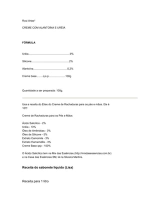 Rosi Artes*

CREME COM ALANTOÍNA E URÉIA




FÓRMULA



Uréia.........................................................9%

Silicone....................................................2%

Alantoína...............................................0,2%

Creme base.........q.s.p.......................100g




Quantidade a ser preparada: 100g.




Usa a receita do Elias do Creme de Rachaduras para os pés e mãos. Ele é
10!!!

Creme de Rachaduras para os Pés e Mãos

Ácido Salicílico - 2%
Uréia - 10%
Óleo de Amêndoas - 3%
Óleo de Silicone - 5%
Extrato Camomila - 3%
Extrato Hamaméllis - 3%
Creme Base qsp - 100%

O Ácido Salicílico tem na Mix das Essências (http://mixdasessencias.com.br)
e na Casa das Essências SM, lá na Silveira Martins.



Receita do sabonete líquido (Lisa)



Receita para 1 litro
 