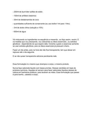 - 250ml de lauril éter sulfato de sódio

- 100ml de anfótero betaínico

- 30ml de dietalonamida de coco

- quantidades suficiente de conservante (eu uso biofort 1ml para 1 litro)

- 3ml de ácido cítrico (solução a 10%)

- 650ml de água



Vá misturando os ingredientes na sequência e mexendo...eu faço assim, neutro. E
na medida que vou precisando, vou colocando ou óleos essenciais...ou extratos
glicólicos - dependendo do que espero dele. Corante a gosto e essencia( somente
se usar extratos glicólicos, pois os óleos essenciais já possuem cheiro.

Fazer um dia antes, pois na hora ele não fica transparente, tem que deixar em
repouso até o dia seguinte.

E se não quiser transparente adicione perolizante nele.



Essa formulação é o mesmo que shampoo e corpo, o mesmo produto.

Nunca faço sabonete liquido com bases prontas. Dessas vendidas em lojas de
produtos quimicos. Aquelas só servem para fazer sabonetes liquidos desses de
coloca em banheiros públicos, para lavarem as mãos. Essa formulação que passei
é para banho...cabelos e corpo.
 
