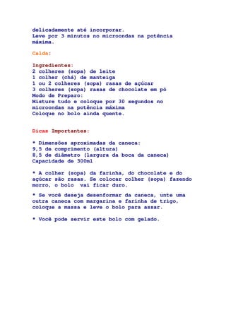 delicadamente até incorporar.
Leve por 3 minutos no microondas na potência
máxima.
Calda:
Ingredientes:
2 colheres (sopa) de leite
1 colher (chá) de manteiga
1 ou 2 colheres (sopa) rasas de açúcar
3 colheres (sopa) rasas de chocolate em pó
Modo de Preparo:
Misture tudo e coloque por 30 segundos no
microondas na potência máxima
Coloque no bolo ainda quente.
Dicas Importantes:
* Dimensões aproximadas da caneca:
9,5 de comprimento (altura)
8,5 de diâmetro (largura da boca da caneca)
Capacidade de 300ml
* A colher (sopa) da farinha, do chocolate e do
açúcar são rasas. Se colocar colher (sopa) fazendo
morro, o bolo vai ficar duro.
* Se você deseja desenformar da caneca, unte uma
outra caneca com margarina e farinha de trigo,
coloque a massa e leve o bolo para assar.
* Você pode servir este bolo com gelado.
 