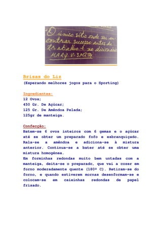 Brisas do Liz
(Esperando melhores jogos para o Sporting)
Ingredientes:
12 Ovos;
450 Gr. De Açúcar;
125 Gr. De Amêndoa Pelada;
125gr de manteiga.
Confecção:
Batem-se 6 ovos inteiros com 6 gemas e o açúcar
até se obter um preparado fofo e esbranquiçado.
Rala-se a amêndoa e adiciona-se à mistura
anterior. Continua-se a bater até se obter uma
mistura homogénea.
Em forminhas redondas muito bem untadas com a
manteiga, deita-se o preparado, que vai a cozer em
forno moderadamente quente (180º C). Retiram-se do
forno, e quando estiverem mornas desenformam-se e
colocam-se em caixinhas redondas de papel
frisado.
 