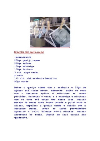 Brownies com queijo creme
INGREDIENTES
200gr queijo creme
250gr açúcar
100gr manteiga
100gr farinha
3 clh. sopa cacau
2 ovos
1/2 clh. chá essência baunilha
50gr nozes
Bater o queijo creme com a essência e 25gr de
açúcar até ficar macio. Reservar. Bater os ovos
com o restante açúcar e adicionar as nozes
partidas. Derreter o cacau e a manteiga e misturar
com os ovos até obter uma massa lisa. Deitar
metade da massa numa forma untada e polvilhada e
alisar, espalhar o queijo creme e cobrir com a
restante massa. Levar ao forno previamente
aquecido a 180ºC durante 40-45 minutos. Deixar
arrefecer no forno. Depois de frio cortar aos
quadrados.
 