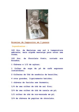 Brownies de Cappuccino em 3 passos
Ingredientes :
120 Grs. de Manteiga sem sal à temperatura
ambiente, mais alguma manteiga para untar uma
forma;
120 Grs. de Chocolate Preto, cortado aos
bocados;
1 Chávena e 1/2 de açúcar;
1 Colher de sopa de pó de café expresso
instantâneo;
2 Colheres de Chá de essência de baunilha;
4 ovos grandes, ligeiramente batidos;
1 chávena de farinha sem fermento;
1/4 de uma colher de chá de sal fino;
3/4 de uma colher de chá de canela em pó;
1/2 colher de chá de noz-moscada em pó;
3/4 de chávena de pepitas de chocolate.
 