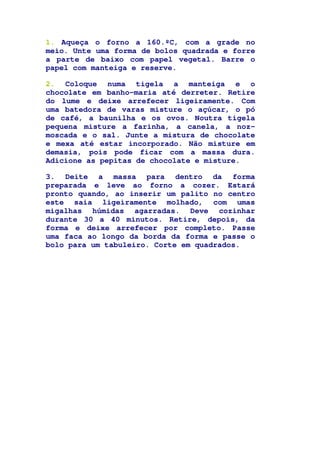 1. Aqueça o forno a 160.ºC, com a grade no
meio. Unte uma forma de bolos quadrada e forre
a parte de baixo com papel vegetal. Barre o
papel com manteiga e reserve.
2. Coloque numa tigela a manteiga e o
chocolate em banho-maria até derreter. Retire
do lume e deixe arrefecer ligeiramente. Com
uma batedora de varas misture o açúcar, o pó
de café, a baunilha e os ovos. Noutra tigela
pequena misture a farinha, a canela, a noz-
moscada e o sal. Junte a mistura de chocolate
e mexa até estar incorporado. Não misture em
demasia, pois pode ficar com a massa dura.
Adicione as pepitas de chocolate e misture.
3. Deite a massa para dentro da forma
preparada e leve ao forno a cozer. Estará
pronto quando, ao inserir um palito no centro
este saia ligeiramente molhado, com umas
migalhas húmidas agarradas. Deve cozinhar
durante 30 a 40 minutos. Retire, depois, da
forma e deixe arrefecer por completo. Passe
uma faca ao longo da borda da forma e passe o
bolo para um tabuleiro. Corte em quadrados.
 