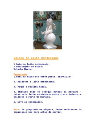 Gelado de Leite Condensado
1 Lata de Leite condensado;
2 Embalagens de natas;
Bolacha Maria.
Preparação
1.Bata as natas até obter ponto 'chantilly'.
2. Adicione o leite condensado.
3. Pique a bolacha Maria.
4. Misture tudo ou coloque metade da mistura -
natas mais leite condensado cobra com a bolacha e
adicione o resto da mistura.
5. Leve ao congelador.
Nota: Se preparado na véspera, devem retirar-se do
congelador uma hora antes de servir.
 
