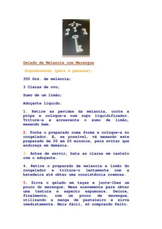 Gelado de Melancia com Merengue
Ingredientes (para 4 pessoas):
350 Grs. de melancia;
3 Claras de ovo;
Sumo de um limão;
Adoçante líquido.
1. Retire as pevides da melancia, corte a
polpa e coloque-a num copo liquidificador.
Triture-a e acrescente o sumo de limão,
mexendo bem.
2. Ponha o preparado numa forma e coloque-a no
congelador. E, se possível, vá mexendo este
preparado de 20 em 20 minutos, para evitar que
endureça em demasia.
3. Antes de servir, bata as claras em castelo
com o adoçante.
4. Retire o preparado de melancia e limão do
congelador e triture-o lentamente com a
batedeira até obter uma consistência cremosa.
5. Sirva o gelado em taças e junte-lhes um
pouco do merengue. Mexa suavemente para obter
uma textura e aspecto espumosos. Decore,
finalmente, com um pouco de merengue,
utilizando a manga de pasteleiro e sirva
imediatamente. Mais fácil, só comprando feito.
 