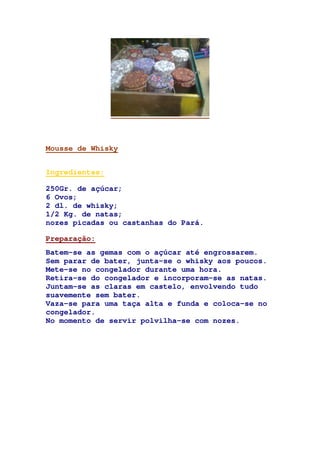 Mousse de Whisky
Ingredientes:
250Gr. de açúcar;
6 Ovos;
2 dl. de whisky;
1/2 Kg. de natas;
nozes picadas ou castanhas do Pará.
Preparação:
Batem-se as gemas com o açúcar até engrossarem.
Sem parar de bater, junta-se o whisky aos poucos.
Mete-se no congelador durante uma hora.
Retira-se do congelador e incorporam-se as natas.
Juntam-se as claras em castelo, envolvendo tudo
suavemente sem bater.
Vaza-se para uma taça alta e funda e coloca-se no
congelador.
No momento de servir polvilha-se com nozes.
 