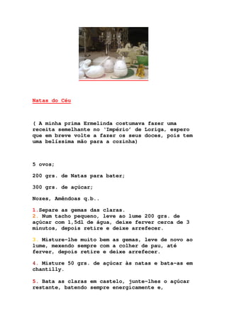 Natas do Céu
( A minha prima Ermelinda costumava fazer uma
receita semelhante no ‘Império’ de Loriga, espero
que em breve volte a fazer os seus doces, pois tem
uma belíssima mão para a cozinha)
5 ovos;
200 grs. de Natas para bater;
300 grs. de açúcar;
Nozes, Amêndoas q.b..
1.Separe as gemas das claras.
2. Num tacho pequeno, leve ao lume 200 grs. de
açúcar com 1,5dl de água, deixe ferver cerca de 3
minutos, depois retire e deixe arrefecer.
3. Misture-lhe muito bem as gemas, leve de novo ao
lume, mexendo sempre com a colher de pau, até
ferver, depois retire e deixe arrefecer.
4. Misture 50 grs. de açúcar às natas e bata-as em
chantilly.
5. Bata as claras em castelo, junte-lhes o açúcar
restante, batendo sempre energicamente e,
 