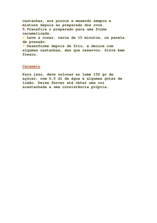 castanhas, aos poucos e mexendo sempre e
misture depois ao preparado dos ovos.
5.Transfira o preparado para uma forma
caramelizada.
6.Leve a cozer, cerca de 15 minutos, na panela
de pressão.
7.Desenforme depois de frio, e decore com
algumas castanhas, das que reservou. Sirva bem
fresco.
Caramelo
Para isso, deve colocar ao lume 150 gr de
açúcar, com 0,5 dl de água e algumas gotas de
limão. Deixe ferver até obter uma cor
acastanhada e uma consistência própria.
 