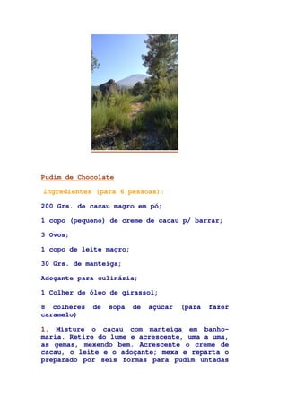 Pudim de Chocolate
Ingredientes (para 6 pessoas):
200 Grs. de cacau magro em pó;
1 copo (pequeno) de creme de cacau p/ barrar;
3 Ovos;
1 copo de leite magro;
30 Grs. de manteiga;
Adoçante para culinária;
1 Colher de óleo de girassol;
8 colheres de sopa de açúcar (para fazer
caramelo)
1. Misture o cacau com manteiga em banho-
maria. Retire do lume e acrescente, uma a uma,
as gemas, mexendo bem. Acrescente o creme de
cacau, o leite e o adoçante; mexa e reparta o
preparado por seis formas para pudim untadas
 