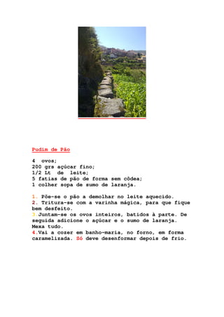 Pudim de Pão
4 ovos;
200 grs açúcar fino;
1/2 Lt de leite;
5 fatias de pão de forma sem côdea;
1 colher sopa de sumo de laranja.
1. Põe-se o pão a demolhar no leite aquecido.
2. Tritura-se com a varinha mágica, para que fique
bem desfeito.
3.Juntam-se os ovos inteiros, batidos à parte. De
seguida adicione o açúcar e o sumo de laranja.
Mexa tudo.
4.Vai a cozer em banho-maria, no forno, em forma
caramelizada. Só deve desenformar depois de frio.
 