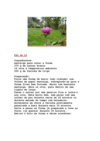 Pão de Ló
Ingredientes:
manteiga para untar a forma
375 g de açúcar branco
16 ovos à temperatura ambiente
250 g de farinha de trigo
Preparação:
Forre uma forma de barro (não vidrado) com
folhas de papel manteiga, sobrepondo-as para a
forma ficar bem forrada. Barre com bastante
manteiga. Abra os ovos, para dentro de uma
tigela de louça.
Passe o açúcar por uma peneira fina e junte-o
aos ovos. Bata muito bem, sem parar com uma
colher de pau durante cerca de 20 minutos ou
durante metade do tempo com batedeira.
Acrescente em chuva a farinha previamente
peneirada e bata durante mais 10 minutos.
Deite a massa na forma já preparada e leve ao
forno (já quente) durante 30 minutos.
Retire o bolo da forma e deixe arrefecer.
 
