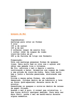 Queques de Mel
Ingredientes:
manteiga para untar as formas
5 ovos
150 g de açúcar
100 g de mel
2 colheres (sopa) de azeite fino
1 colher (chá) de raspas de limão
cravo-da-índia em pó
280 g de farinha de trigo com fermento
Preparação:
Unte com manteiga pequenas formas de queques
lisas. Bata muito bem os ovos com o açúcar até
obter uma gemada lisa e volumosa.
Em fio, adicione o mel e depois o azeite,
continuando a bater. Aromatize com raspas de limão
e uma pitada de cravo-da-índia. Bata tudo muito
bem e junte a farinha peneirada, misturando sem
bater.
Divida a massa pelas formas, não enchendo
demasiado. Coloque dentro de um tabuleiro e leve
ao forno (pré-aquecido) durante cerca de 20
minutos.
Desenforme os queques e sirva-os dentro de caixas
de papel frisado.
Quando o mel é puro, é normal que cristalize, o
que torna difícil qualquer medição. Para esta ser
mais fácil, ponha o mel em banho-maria durante
alguns momentos.
 