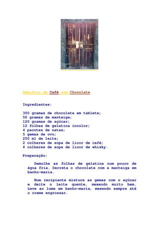Semifrio de Café com Chocolate
Ingredientes:
300 gramas de chocolate em tablete;
50 gramas de manteiga;
120 gramas de açúcar;
12 folhas de gelatina incolor;
4 pacotes de natas;
5 gemas de ovo;
250 ml de leite;
2 colheres de sopa de licor de café;
6 colheres de sopa de licor de whisky.
Preparação:
Demolhe as folhas de gelatina num pouco de
água fria. Derreta o chocolate com a manteiga em
banho-maria.
Num recipiente misture as gemas com o açúcar
e deite o leite quente, mexendo muito bem.
Leve ao lume em banho-maria, mexendo sempre até
o creme engrossar.
 
