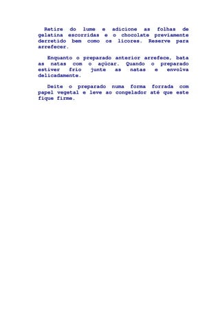 Retire do lume e adicione as folhas de
gelatina escorridas e o chocolate previamente
derretido bem como os licores. Reserve para
arrefecer.
Enquanto o preparado anterior arrefece, bata
as natas com o açúcar. Quando o preparado
estiver frio junte as natas e envolva
delicadamente.
Deite o preparado numa forma forrada com
papel vegetal e leve ao congelador até que este
fique firme.
 
