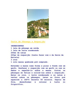 Tarte de Pêssego e Requeijão
INGREDIENTES
1 lata de pêssego em calda
1 lata de leite condensado
200ml de natas
200gr de requeijão (tente fazer com o da Serra da
Estrela)
3 ovos
1 rolo massa quebrada pré comprado.
Estender a massa numa forma e picar o fundo com um
garfo. Desfazer o requeijão com um garfo ou com os
dedos e espalhá-lo sobre a massa. Cortar os
pêssegos às fatias e colocá-las sobre o requeijão.
Bater os ovos, o leite condensado e as natas e
verter sobre os pêssegos. Levar ao forno pré
aquecido a 180ºC durante 50 minutos. Depois de
fria, desenformar e colocar a tarte no
frigorífico.
 