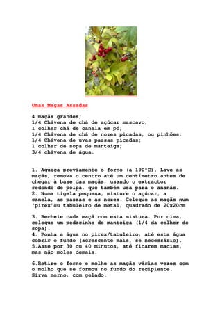 Umas Maças Assadas
4 maçãs grandes;
1/4 Chávena de chá de açúcar mascavo;
1 colher chá de canela em pó;
1/4 Chávena de chá de nozes picadas, ou pinhões;
1/4 Chávena de uvas passas picadas;
1 colher de sopa de manteiga;
3/4 chávena de água.
1. Aqueça previamente o forno (a 190°C). Lave as
maçãs, remova o centro até um centímetro antes de
chegar à base das maçãs, usando o extractor
redondo de polpa, que também usa para o ananás.
2. Numa tigela pequena, misture o açúcar, a
canela, as passas e as nozes. Coloque as maçãs num
‘pirex’ou tabuleiro de metal, quadrado de 20x20cm.
3. Recheie cada maçã com esta mistura. Por cima,
coloque um pedacinho de manteiga (1/4 da colher de
sopa).
4. Ponha a água no pirex/tabuleiro, até esta água
cobrir o fundo (acrescente mais, se necessário).
5.Asse por 30 ou 40 minutos, até ficarem macias,
mas não moles demais.
6.Retire o forno e molhe as maçãs várias vezes com
o molho que se formou no fundo do recipiente.
Sirva morno, com gelado.
 