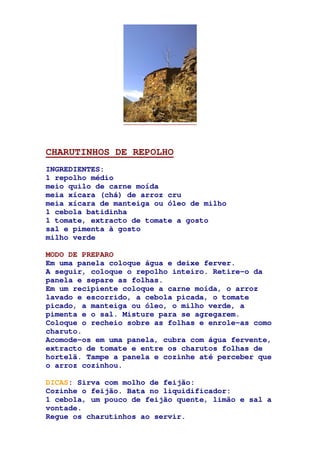 CHARUTINHOS DE REPOLHO
INGREDIENTES:
1 repolho médio
meio quilo de carne moída
meia xícara (chá) de arroz cru
meia xícara de manteiga ou óleo de milho
1 cebola batidinha
1 tomate, extracto de tomate a gosto
sal e pimenta à gosto
milho verde
MODO DE PREPARO
Em uma panela coloque água e deixe ferver.
A seguir, coloque o repolho inteiro. Retire-o da
panela e separe as folhas.
Em um recipiente coloque a carne moída, o arroz
lavado e escorrido, a cebola picada, o tomate
picado, a manteiga ou óleo, o milho verde, a
pimenta e o sal. Misture para se agregarem.
Coloque o recheio sobre as folhas e enrole-as como
charuto.
Acomode-os em uma panela, cubra com água fervente,
extracto de tomate e entre os charutos folhas de
hortelã. Tampe a panela e cozinhe até perceber que
o arroz cozinhou.
DICAS: Sirva com molho de feijão:
Cozinhe o feijão. Bata no liquidificador:
1 cebola, um pouco de feijão quente, limão e sal a
vontade.
Regue os charutinhos ao servir.
 