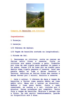 Compota de Baunilha com Citrinos
Ingredientes:
1 Toranja;
1 Laranja;
1/2 Chávena de Açúcar;
1/2 Vagem de baunilha cortada na longitudinal;
1 Pitada de Sal.
1. Descasque os citrinos, corte as cascas em
fatias muito finas e reserve. Corte os
citrinos aos gomos tirando a pele. Trabalhe
por cima de uma tigela para apanhar os gomos e
os sumos. Passe 1/4 do sumo por um coador para
dentro duma tigela pequena e reserve. Leve uma
panela média ao lume e deixe levantar a
fervura. Adicione as fatias finas das cascas e
deixe ferver por 1 minuto. Escorra e reserve.
2. Leve o açúcar, ½ chávena de água e vagem de
baunilha a ferver numa panela média em lume
médio alto. Mexa até o açúcar se dissolver.
Reduza o lume para baixo. Junte o sumo
reservado, as cascas e o sal, cozinhe por 2
minutos. Deixe arrefecer por completo. Deite
fora a vagem de baunilha. Misture o xarope com
a fruta. Se não servir imediatamente, guarde
no frigorífico até 2 dias.
 