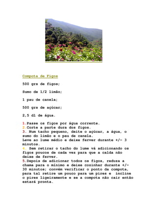 Compota de Figos
500 grs de figos;
Sumo de 1/2 limão;
1 pau de canela;
500 grs de açúcar;
2,5 dl de água.
1.Passe os figos por água corrente.
2.Corte a parte dura dos figos.
3. Num tacho pequeno, deite o açúcar, a água, o
sumo do limão e o pau de canela.
Leve ao lume médio e deixe ferver durante +/- 3
minutos.
4. Sem retirar o tacho do lume vá adicionando os
figos poucos de cada vez para que a calda não
deixe de ferver.
5.Depois de adicionar todos os figos, reduza a
chama para o mínimo e deixe cozinhar durante +/-
30 minutos; convém verificar o ponto da compota,
para tal retire um pouco para um pires e incline
o pires ligeiramente e se a compota não cair então
estará pronta.
 