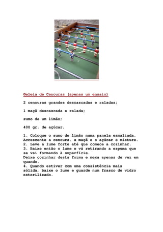 Geleia de Cenouras (apenas um ensaio)
2 cenouras grandes descascadas e raladas;
1 maçã descascada e ralada;
sumo de um limão;
400 gr. de açúcar.
1. Coloque o sumo de limão numa panela esmaltada.
Acrescente a cenoura, a maçã e o açúcar e misture.
2. Leve a lume forte até que comece a cozinhar.
3. Baixe então o lume e vá retirando a espuma que
se vai formando à superfície.
Deixe cozinhar desta forma e mexa apenas de vez em
quando.
4. Quando estiver com uma consistência mais
sólida, baixe o lume e guarde num frasco de vidro
esterilizado.
 