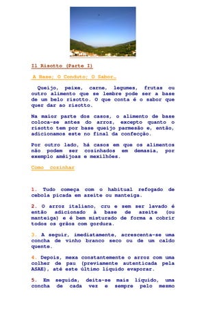 Il Risotto (Parte I)
A Base; O Conduto; O Sabor…
Queijo, peixe, carne, legumes, frutas ou
outro alimento que se lembre pode ser a base
de um belo risotto. O que conta é o sabor que
quer dar ao risotto.
Na maior parte dos casos, o alimento de base
coloca-se antes do arroz, excepto quanto o
risotto tem por base queijo parmesão e, então,
adicionamos este no final da confecção.
Por outro lado, há casos em que os alimentos
não podem ser cozinhados em demasia, por
exemplo amêijoas e mexilhões.
Como cozinhar
1. Tudo começa com o habitual refogado de
cebola picada em azeite ou manteiga.
2. O arroz italiano, cru e sem ser lavado é
então adicionado à base de azeite (ou
manteiga) e é bem misturado de forma a cobrir
todos os grãos com gordura.
3. A seguir, imediatamente, acrescenta-se uma
concha de vinho branco seco ou de um caldo
quente.
4. Depois, mexa constantemente o arroz com uma
colher de pau (previamente autenticada pela
ASAE), até este último líquido evaporar.
5. Em seguida, deita-se mais líquido, uma
concha de cada vez e sempre pelo mesmo
 