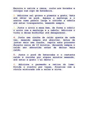 Escorra e retire a casca, corte aos bocados e
coloque num copo de batedeira.
2. Adicione sal grosso e pimenta a gosto, bata
até obter um puré. Aqueça a manteiga e o
azeite numa panela larga e cozinhe a cebola
até estar transparente, mexendo sempre.
3. Junte o arroz e mexa bem, de forma a cobrir
o arroz com a manteiga e a cebola. Adicione o
vinho e deixe borbulhar até desaparecer.
4. Junte uma concha de caldo quente de cada
vez, mexendo sempre até absorver. Antes de
juntar mais uma concha, repita este processo
durante cerca de 15 minutos, deixando sempre o
caldo ser absorvido antes de deitar mais
caldo.
5. Junte o puré de beterraba e o restante
caldo e cozinhe por alguns minutos mexendo,
até estar a gosto (‘al dente’).
6. Adicione o parmesão e retire do lume.
Divida o risotto por taças, finalize com a
rúcula misturada com a salsa e sirva.
 