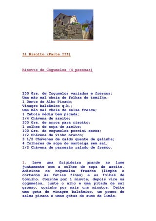 Il Risotto (Parte III)
Risotto de Cogumelos (4 pessoas)
250 Grs. de Cogumelos variados e frescos;
Uma mão mal cheia de folhas de tomilho;
1 Dente de Alho Picado;
Vinagre balsâmico q.b.;
Uma mão mal cheia de salsa fresca;
1 Cebola média bem picada;
1/4 Chávena de azeite;
300 Grs. de arroz para risotto;
1 colher de sopa de azeite;
100 Grs. de cogumelos porcini secos;
1/2 Chávena de vinho branco;
3 1/2 Chávenas de caldo quente de galinha;
4 Colheres de sopa de manteiga sem sal;
1/2 Chávena de parmesão ralado de fresco.
1. Leve uma frigideira grande ao lume
juntamente com a colher de sopa de azeite.
Adicione os cogumelos frescos (limpos e
cortados às fatias finas) e as folhas de
tomilho. Cozinhe por 1 minute, depois vire os
cogumelos, junte o alho e uma pitada de sal
grosso, cozinhe por mais uns minutos. Deite
uma gota de vinagre balsâmico, um pouco de
salsa picada e umas gotas de sumo de limão.
 