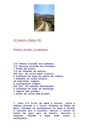 Il Risotto (Parte IV)
Risotto do Mar (4 pessoas)
1/2 Cebola cortada aos pedaços;
1/2 Cenoura cortada aos bocados;
1 Folha de Louro;
1/4 de Chávena de Azeite;
300 Grs. de arroz para risotto;
2 Colheres de sopa de pasta de tomate;
1 Chávena de vinho branco;
16 mexilhões limpos;
2 caranguejos limpos;
250 Grs. de camarão descascado;
2 colheres de sopa de manteiga;
1 cebola bem picada;
1 molho de salsa bem picado.
1. Leve 1/2 litro de água a ferver, junte a
cebola cortada e o louro. Prepare um banho de
gelo. Coloque os caranguejos na água a ferver
e cozinhe por 2 minutos. Retire e enfie no
banho de gelo por um minuto. Escorra e
reserve. Guarde a água onde cozeu o
caranguejo.
 