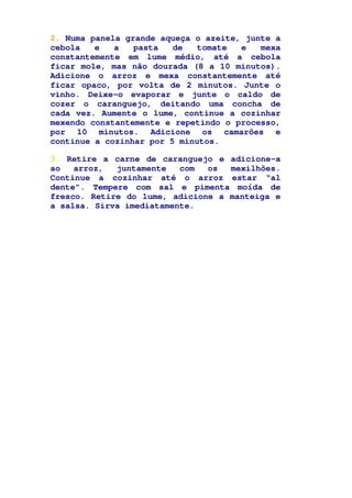 2. Numa panela grande aqueça o azeite, junte a
cebola e a pasta de tomate e mexa
constantemente em lume médio, até a cebola
ficar mole, mas não dourada (8 a 10 minutos).
Adicione o arroz e mexa constantemente até
ficar opaco, por volta de 2 minutos. Junte o
vinho. Deixe-o evaporar e junte o caldo de
cozer o caranguejo, deitando uma concha de
cada vez. Aumente o lume, continue a cozinhar
mexendo constantemente e repetindo o processo,
por 10 minutos. Adicione os camarões e
continue a cozinhar por 5 minutos.
3. Retire a carne de caranguejo e adicione-a
ao arroz, juntamente com os mexilhões.
Continue a cozinhar até o arroz estar “al
dente”. Tempere com sal e pimenta moída de
fresco. Retire do lume, adicione a manteiga e
a salsa. Sirva imediatamente.
 