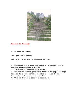 Amores de Azeitão
12 claras de ovos;
250 grs. de açúcar;
200 grs. de miolo de amêndoa ralada.
1. Batem-se as claras em castelo e junte-lhes o
açúcar continuando a bater.
2. Adicione a amêndoa e misture.
3. Deitam-se numas pequenas formas de papel almaço
branco de 3 cm, tendo os lados ao alto 1 cm,
formando um bico aos quatro lados.
4. Vão ao forno a corar e servem-se.
 