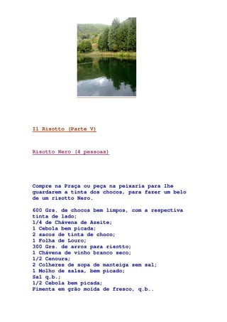 Il Risotto (Parte V)
Risotto Nero (4 pessoas)
Compre na Praça ou peça na peixaria para lhe
guardarem a tinta dos chocos, para fazer um belo
de um risotto Nero.
600 Grs. de chocos bem limpos, com a respectiva
tinta de lado;
1/4 de Chávena de Azeite;
1 Cebola bem picada;
2 sacos de tinta de choco;
1 Folha de Louro;
300 Grs. de arroz para risotto;
1 Chávena de vinho branco seco;
1/2 Cenoura;
2 Colheres de sopa de manteiga sem sal;
1 Molho de salsa, bem picado;
Sal q.b.;
1/2 Cebola bem picada;
Pimenta em grão moída de fresco, q.b..
 