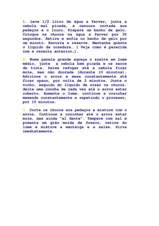 1. Leve 1/2 litro de água a ferver, junte a
cebola mal picada, a cenoura cortada aos
pedaços e o louro. Prepare um banho de gelo.
Coloque os chocos na água a ferver por 30
segundos. Retire e enfie no banho de gelo por
um minuto. Escorra e reserve. Mantenha quente
o líquido da cozedura. ( Veja como é parecida
com a receita anterior…).
2. Numa panela grande aqueça o azeite em lume
médio, junte a cebola bem picada e os sacos
de tinta. Deixe refogar até a cebola ficar
mole, mas não dourada (durante 10 minutos).
Adicione o arroz e mexa constantemente até
ficar opaco, por volta de 2 minutos. Junte o
vinho, seguido do líquido de cozer os chocos.
deite uma concha de cada vez até o arroz estar
coberto. Aumente o lume, continue a cozinhar
mexendo constantemente e repetindo o processo,
por 15 minutos.
3. Corte os chocos aos pedaços e misture com o
arroz. Continue a cozinhar até o arroz estar
mole, mas ainda “al dente”. Tempere com sal e
pimenta em grão moída de fresco, retire do
lume e misture a manteiga e a salsa. Sirva
imediatamente.
 