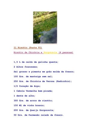 Il Risotto (Parte VI)
Risotto de Chicória e Gorgonzola (4 pessoas)
1,5 L de caldo de galinha quente;
2 Alhos franceses;
Sal grosso e pimenta em grão moída de fresco;
100 Grs. de manteiga sem sal;
250 Grs. de Chicória de Verona (Radicchio);
1/2 Coração de Aipo;
1 Cebola Vermelha bem picada;
1 dente de alho;
300 Grs. de arroz de risotto;
150 Ml de vinho branco;
200 Grs. de Queijo Gorgonzola;
50 Grs. de Parmesão ralado de fresco.
 