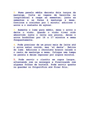 2. Numa panela média derreta dois terços da
manteiga. Corte as vagens de baunilha na
longitudinal e raspe as sementes; junte as
sementes e as favas à manteiga e mexa.
Continue a cozinhar por 1 minuto; adicione o
arroz e o restante do açúcar.
3. Aumente o lume para médio, mexa o arroz e
deite o vinho. Quando o vinho tiver sido
absorvido junte o leite aos poucos, deixe o
arroz borbulhar por 16 a 17 minutos e mexa
frequentemente.
4. Pode precisar de um pouco mais de leite até
o arroz estar cozido, mas ‘al dente’. Retire
do lume. Adicione o chocolate branco ralado e
o resto da manteiga e mexa. Coloque uma tampa
na panela e deixe repousar por alguns minutos.
5. Pode servir o risotto em copos largos,
alternando com os morangos e finalizando com
algumas folhas de hortelã. Pode servir quente
ou guardar no frigorífico até ficar frio.
 