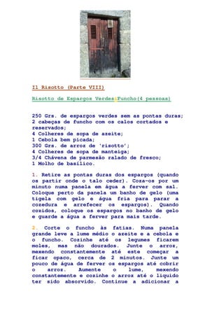 Il Risotto (Parte VIII)
Risotto de Espargos Verdes&Funcho(4 pessoas)
250 Grs. de espargos verdes sem as pontas duras;
2 cabeças de funcho com os calos cortados e
reservados;
4 Colheres de sopa de azeite;
1 Cebola bem picada;
300 Grs. de arroz de ‘risotto’;
4 Colheres de sopa de manteiga;
3/4 Chávena de parmesão ralado de fresco;
1 Molho de basílico.
1. Retire as pontas duras dos espargos (quando
os partir onde o talo ceder). Coza-os por um
minuto numa panela em água a ferver com sal.
Coloque perto da panela um banho de gelo (uma
tigela com gelo e água fria para parar a
cozedura e arrefecer os espargos). Quando
cozidos, coloque os espargos no banho de gelo
e guarde a água a ferver para mais tarde.
2. Corte o funcho às fatias. Numa panela
grande leve a lume médio o azeite e a cebola e
o funcho. Cozinhe até os legumes ficarem
moles, mas não dourados. Junte o arroz,
mexendo constantemente até este começar a
ficar opaco, cerca de 2 minutos. Junte um
pouco de água de ferver os espargos até cobrir
o arroz. Aumente o lume, mexendo
constantemente e cozinhe o arroz até o liquido
ter sido absorvido. Continue a adicionar a
 