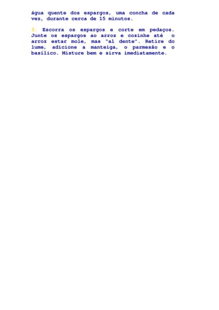 água quente dos espargos, uma concha de cada
vez, durante cerca de 15 minutos.
3. Escorra os espargos e corte em pedaços.
Junte os espargos ao arroz e cozinhe até o
arroz estar mole, mas “al dente”. Retire do
lume, adicione a manteiga, o parmesão e o
basílico. Misture bem e sirva imediatamente.
 