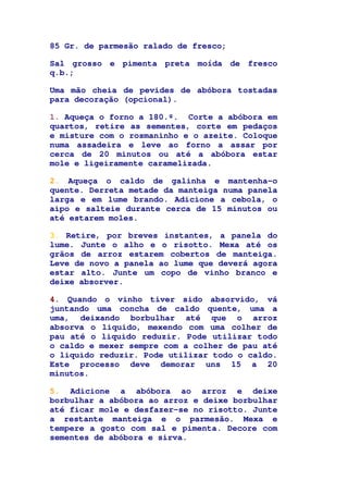 85 Gr. de parmesão ralado de fresco;
Sal grosso e pimenta preta moída de fresco
q.b.;
Uma mão cheia de pevides de abóbora tostadas
para decoração (opcional).
1. Aqueça o forno a 180.º. Corte a abóbora em
quartos, retire as sementes, corte em pedaços
e misture com o rosmaninho e o azeite. Coloque
numa assadeira e leve ao forno a assar por
cerca de 20 minutos ou até a abóbora estar
mole e ligeiramente caramelizada.
2. Aqueça o caldo de galinha e mantenha-o
quente. Derreta metade da manteiga numa panela
larga e em lume brando. Adicione a cebola, o
aipo e salteie durante cerca de 15 minutos ou
até estarem moles.
3. Retire, por breves instantes, a panela do
lume. Junte o alho e o risotto. Mexa até os
grãos de arroz estarem cobertos de manteiga.
Leve de novo a panela ao lume que deverá agora
estar alto. Junte um copo de vinho branco e
deixe absorver.
4. Quando o vinho tiver sido absorvido, vá
juntando uma concha de caldo quente, uma a
uma, deixando borbulhar até que o arroz
absorva o liquido, mexendo com uma colher de
pau até o liquido reduzir. Pode utilizar todo
o caldo e mexer sempre com a colher de pau até
o liquido reduzir. Pode utilizar todo o caldo.
Este processo deve demorar uns 15 a 20
minutos.
5. Adicione a abóbora ao arroz e deixe
borbulhar a abóbora ao arroz e deixe borbulhar
até ficar mole e desfazer-se no risotto. Junte
a restante manteiga e o parmesão. Mexa e
tempere a gosto com sal e pimenta. Decore com
sementes de abóbora e sirva.
 