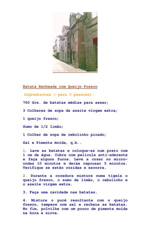 Batata Recheada com Queijo Fresco
Ingredientes ( para 3 pessoas):
700 Grs. de batatas médias para assar;
3 Colheres de sopa de azeite virgem extra;
1 queijo fresco;
Sumo de 1/2 limão;
1 Colher de sopa de cebolinho picado;
Sal e Pimenta moída, q.b..
1. Lave as batatas e coloque-as num prato com
1 cm de água. Cubra com película anti-aderente
e faça alguns furos. Leve a cozer no micro-
ondas 10 minutos e deixe repousar 5 minutos.
Verifique se estão cozidas e escorra.
2. Durante a cozedura misture numa tigela o
queijo fresco, o sumo de limão, o cebolinho e
o azeite virgem extra.
3. Faça uma cavidade nas batatas.
4. Misture o puré resultante com o queijo
fresco, tempere com sal e recheie as batatas.
No fim, polvilhe com um pouco de pimenta moída
na hora e sirva.
 