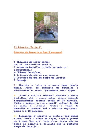 Il Risotto (Parte X)
Risotto de Laranja e Rum(4 pessoas)
5 Chávenas de leite gordo;
300 GR. de arroz de risotto;
1 Vagem de baunilha cortada ao meio na
longitudinal;
½ Chávena de açúcar;
2 Colheres de chá de rum escuro;
2 Colheres de chá de raspa de laranja.
1 Laranja.
1. Misture o leite e o arroz numa panela
média. Raspe as sementes da baunilha e
adicione-as ao arroz, juntamente com a vagem.
2. Deixe a mistura levantar fervura e deixe
borbulhar até o arroz estar tenro, mexendo
frequentemente durante cerca de 25 minutos.
Junte o açúcar, o rum e uma(1) colher de chá
de raspa de laranja. Retire a vagem de
baunilha e cozinhe até a mistura engrossar,
cerca 5 a 10 minutos.
3. Descasque a laranja e corte-a aos gomos
finos. Deite o arroz em taças, tape e guarde
no frigorífico até ficar frio. Sirva cós os
gomos de laranja e polvilhe com a restante
raspa de laranja.
 