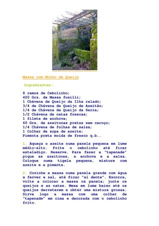 Massa com Molho de Queijo
Ingredientes:
8 ramos de Cebolinho;
400 Grs. de Massa fusilli;
1 Chávena de Queijo da Ilha ralado;
3/4 de Chávena de Queijo de Azeitão;
1/4 de Chávena de Queijo da Serra;
1/2 Chávena de natas frescas;
1 filete de anchova;
60 Grs. de azeitonas pretas sem caroço;
1/4 Chávena de folhas de salsa;
1 Colher de sopa de azeite;
Pimenta preta moída de fresco q.b..
1. Aqueça o azeite numa panela pequena em lume
médio-alto. Frite o cebolinho até ficar
estaladiço. Reserve. Para fazer a “tapenade”
pique as azeitonas, a anchova e a salsa.
Coloque numa tigela pequena, misture com
azeite e a pimenta.
2. Cozinhe a massa numa panela grande com água
a ferver e sal, até ficar “al dente”. Escorra,
volte a colocar a massa na panela; junte os
queijos e as natas. Mexa em lume baixo até os
queijos derreterem e obter uma mistura grossa.
Sirva logo a massa com uma colher de
“tapenade” em cima e decorada com o cebolinho
frito.
 