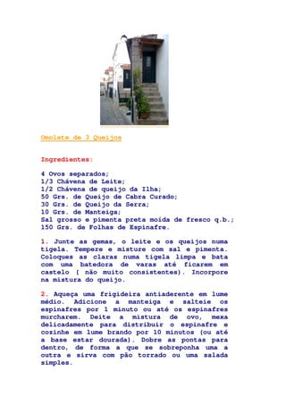 Omolete de 3 Queijos
Ingredientes:
4 Ovos separados;
1/3 Chávena de Leite;
1/2 Chávena de queijo da Ilha;
50 Grs. de Queijo de Cabra Curado;
30 Grs. de Queijo da Serra;
10 Grs. de Manteiga;
Sal grosso e pimenta preta moída de fresco q.b.;
150 Grs. de Folhas de Espinafre.
1. Junte as gemas, o leite e os queijos numa
tigela. Tempere e misture com sal e pimenta.
Coloques as claras numa tigela limpa e bata
com uma batedora de varas até ficarem em
castelo ( não muito consistentes). Incorpore
na mistura do queijo.
2. Aqueça uma frigideira antiaderente em lume
médio. Adicione a manteiga e salteie os
espinafres por 1 minuto ou até os espinafres
murcharem. Deite a mistura de ovo, mexa
delicadamente para distribuir o espinafre e
cozinhe em lume brando por 10 minutos (ou até
a base estar dourada). Dobre as pontas para
dentro, de forma a que se sobreponha uma a
outra e sirva com pão torrado ou uma salada
simples.
 