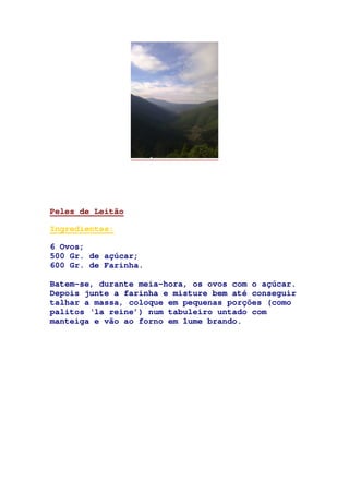 Peles de Leitão
Ingredientes:
6 Ovos;
500 Gr. de açúcar;
600 Gr. de Farinha.
Batem-se, durante meia-hora, os ovos com o açúcar.
Depois junte a farinha e misture bem até conseguir
talhar a massa, coloque em pequenas porções (como
palitos ‘la reine’) num tabuleiro untado com
manteiga e vão ao forno em lume brando.
 
